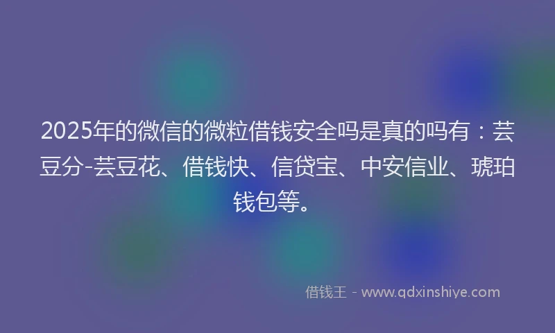 2025年的微信的微粒借钱安全吗是真的吗有：芸豆分-芸豆花、借钱快、信贷宝、中安信业、琥珀钱包等。