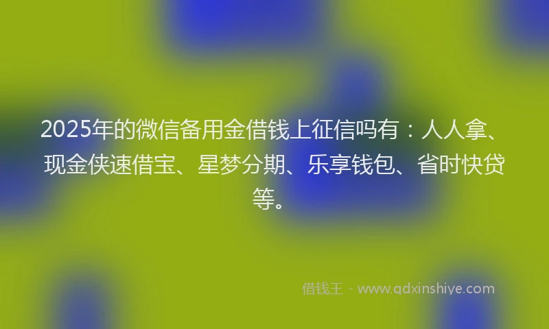 2025年的微信备用金借钱上征信吗有：人人拿、现金侠速借宝、星梦分期、乐享钱包、省时快贷等。