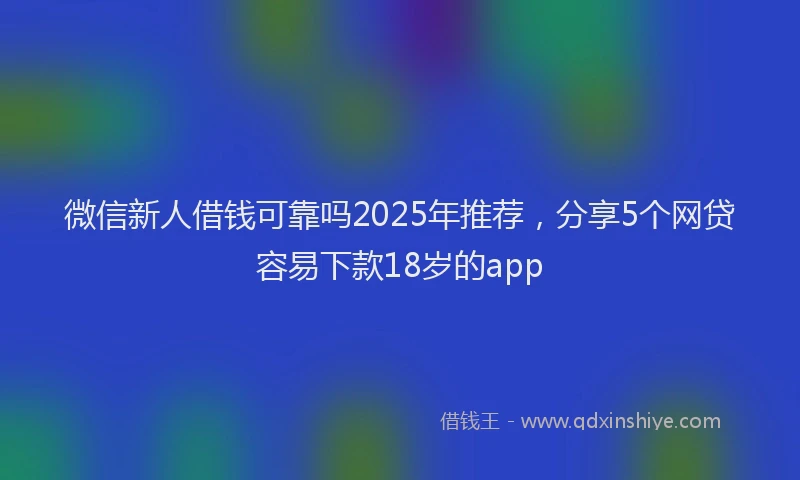 微信新人借钱可靠吗2025年推荐，分享5个网贷容易下款18岁的app