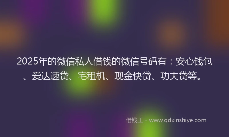 2025年的微信私人借钱的微信号码有：安心钱包、爱达速贷、宅租机、现金快贷、功夫贷等。