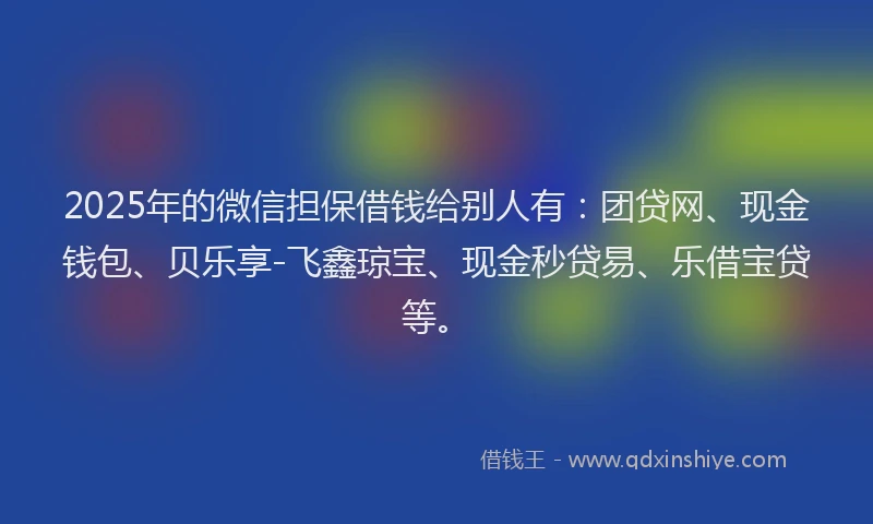 2025年的微信担保借钱给别人有：团贷网、现金钱包、贝乐享-飞鑫琼宝、现金秒贷易、乐借宝贷等。