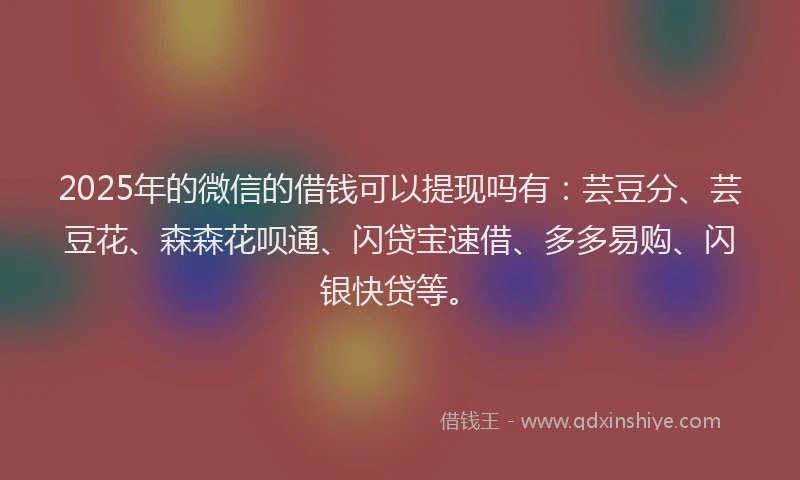 2025年的微信的借钱可以提现吗有：芸豆分、芸豆花、森森花呗通、闪贷宝速借、多多易购、闪银快贷等。
