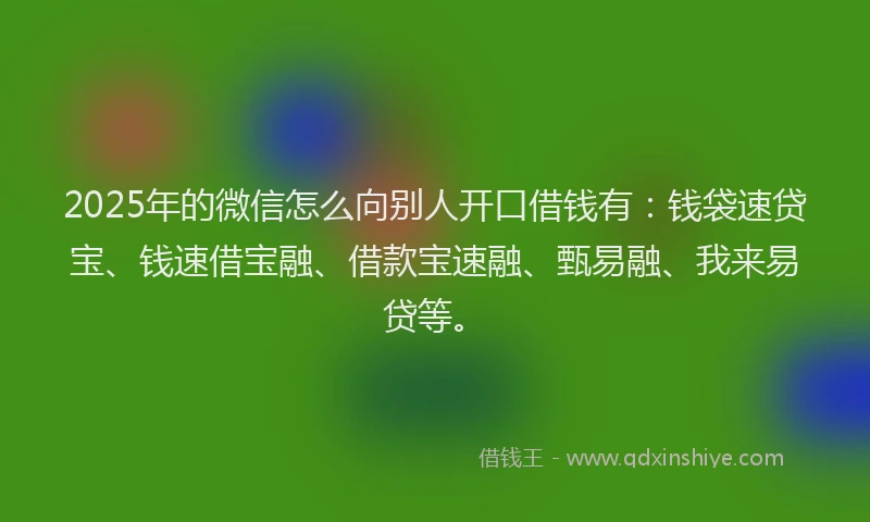 2025年的微信怎么向别人开口借钱有：钱袋速贷宝、钱速借宝融、借款宝速融、甄易融、我来易贷等。
