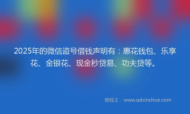 2025年的微信盗号借钱声明有：惠花钱包、乐享花、金银花、现金秒贷易、功夫贷等。