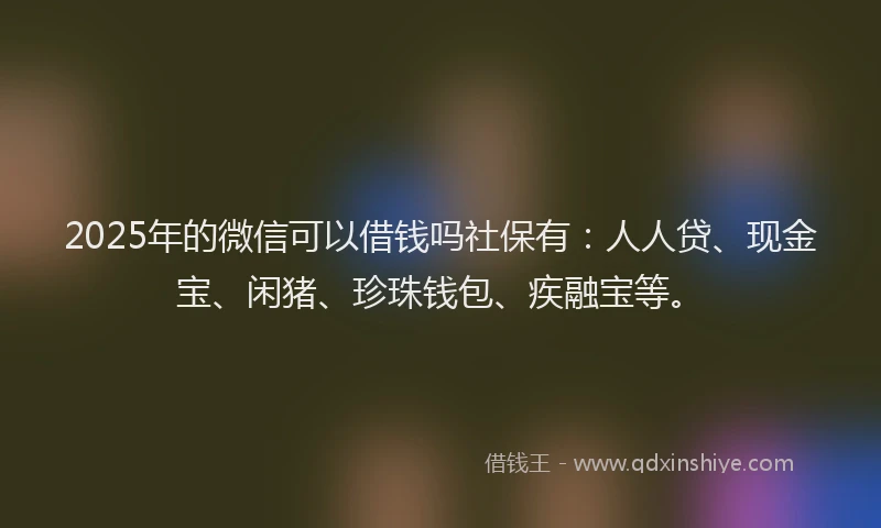 2025年的微信可以借钱吗社保有：人人贷、现金宝、闲猪、珍珠钱包、疾融宝等。