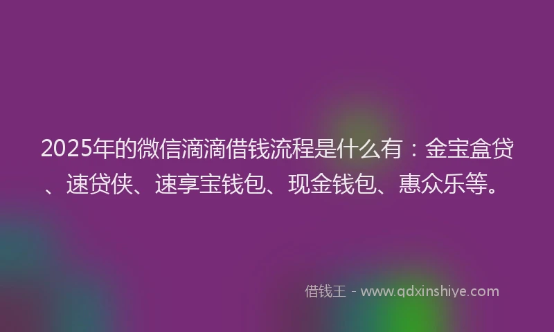 2025年的微信滴滴借钱流程是什么有：金宝盒贷、速贷侠、速享宝钱包、现金钱包、惠众乐等。