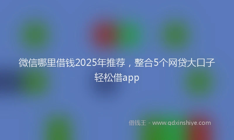 微信哪里借钱2025年推荐，整合5个网贷大口子轻松借app