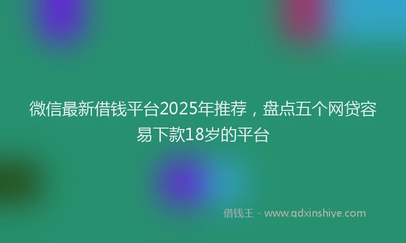 微信最新借钱平台2025年推荐，盘点五个网贷容易下款18岁的平台