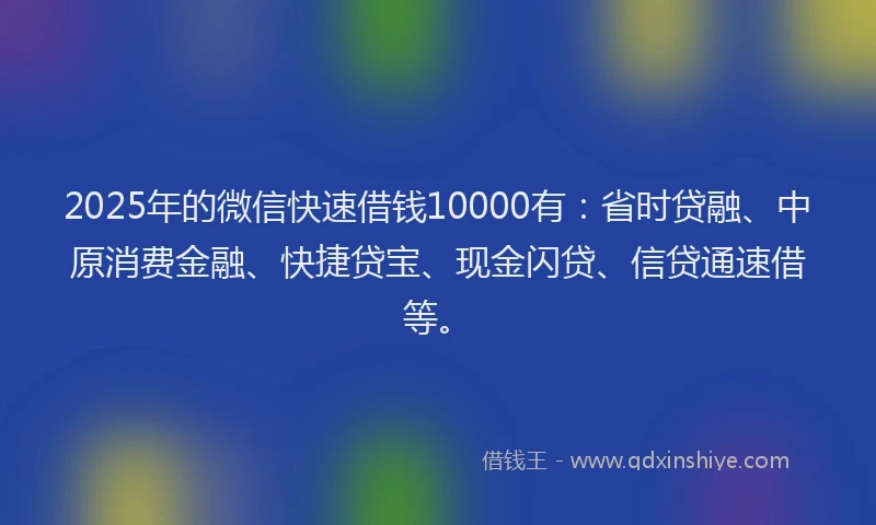 2025年的微信快速借钱10000有：省时贷融、中原消费金融、快捷贷宝、现金闪贷、信贷通速借等。