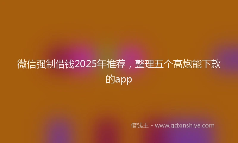 微信强制借钱2025年推荐，整理五个高炮能下款的app