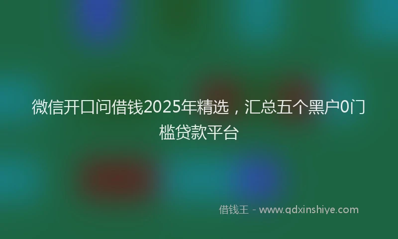 微信开口问借钱2025年精选，汇总五个黑户0门槛贷款平台