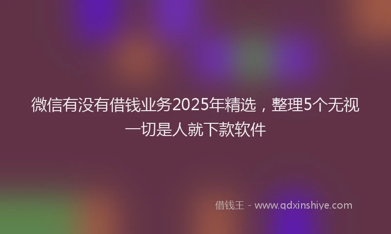 微信有没有借钱业务2025年精选，整理5个无视一切是人就下款软件