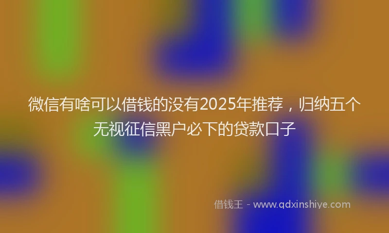 微信有啥可以借钱的没有2025年推荐，归纳五个无视征信黑户必下的贷款口子