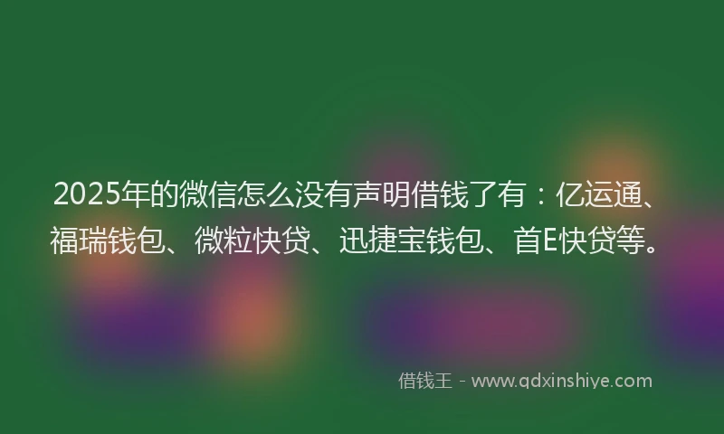 2025年的微信怎么没有声明借钱了有：亿运通、福瑞钱包、微粒快贷、迅捷宝钱包、首E快贷等。
