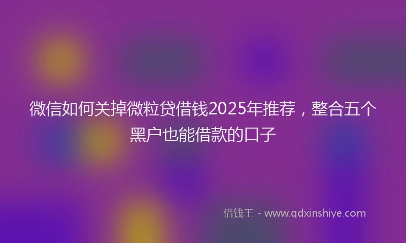 微信如何关掉微粒贷借钱2025年推荐，整合五个黑户也能借款的口子