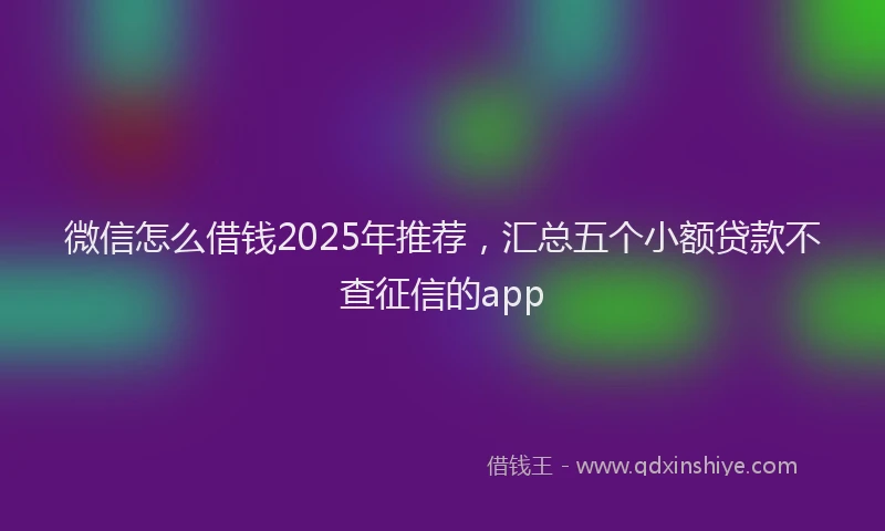 微信怎么借钱2025年推荐，汇总五个小额贷款不查征信的app