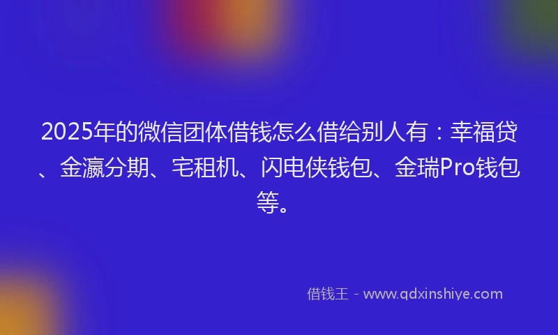 2025年的微信团体借钱怎么借给别人有：幸福贷、金瀛分期、宅租机、闪电侠钱包、金瑞Pro钱包等。