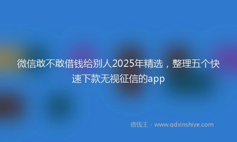微信敢不敢借钱给别人2025年精选，整理五个快速下款无视征信的app