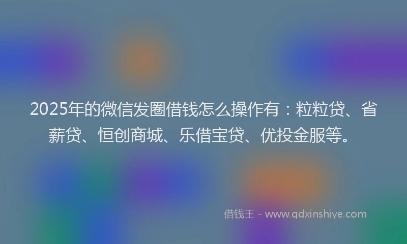 2025年的微信发圈借钱怎么操作有：粒粒贷、省薪贷、恒创商城、乐借宝贷、优投金服等。