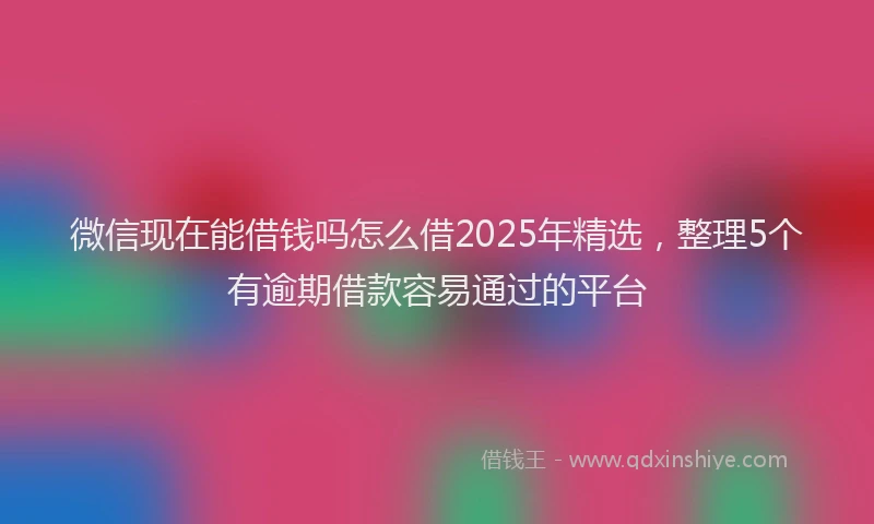 微信现在能借钱吗怎么借2025年精选，整理5个有逾期借款容易通过的平台