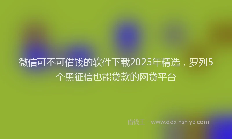 微信可不可借钱的软件下载2025年精选，罗列5个黑征信也能贷款的网贷平台