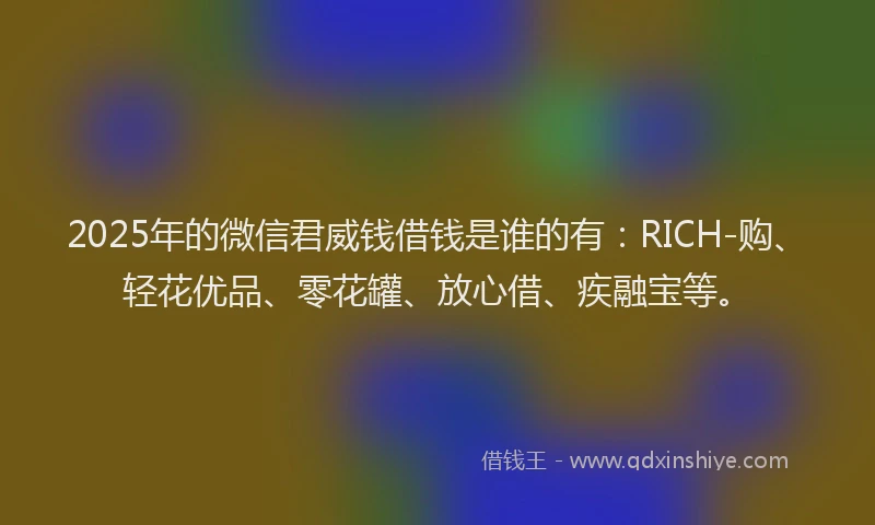 2025年的微信君威钱借钱是谁的有：RICH-购、轻花优品、零花罐、放心借、疾融宝等。