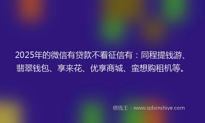 2025年的微信有贷款不看征信有：同程提钱游、翡翠钱包、享来花、优享商城、蛮想购租机等。