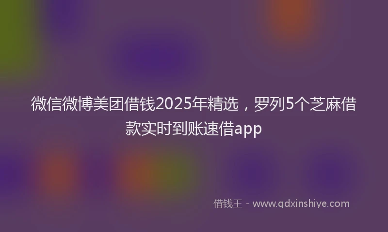 微信微博美团借钱2025年精选，罗列5个芝麻借款实时到账速借app