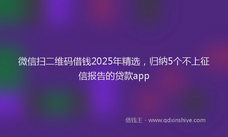微信扫二维码借钱2025年精选，归纳5个不上征信报告的贷款app