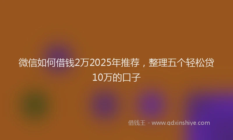 微信如何借钱2万2025年推荐，整理五个轻松贷10万的口子