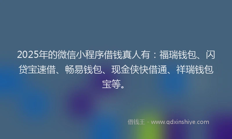 2025年的微信小程序借钱真人有：福瑞钱包、闪贷宝速借、畅易钱包、现金侠快借通、祥瑞钱包宝等。
