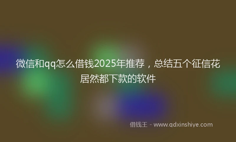 微信和qq怎么借钱2025年推荐，总结五个征信花居然都下款的软件