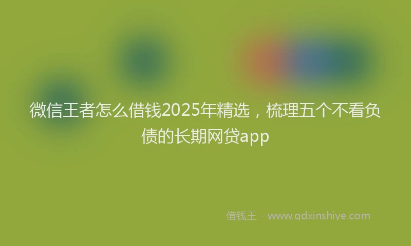 微信王者怎么借钱2025年精选，梳理五个不看负债的长期网贷app