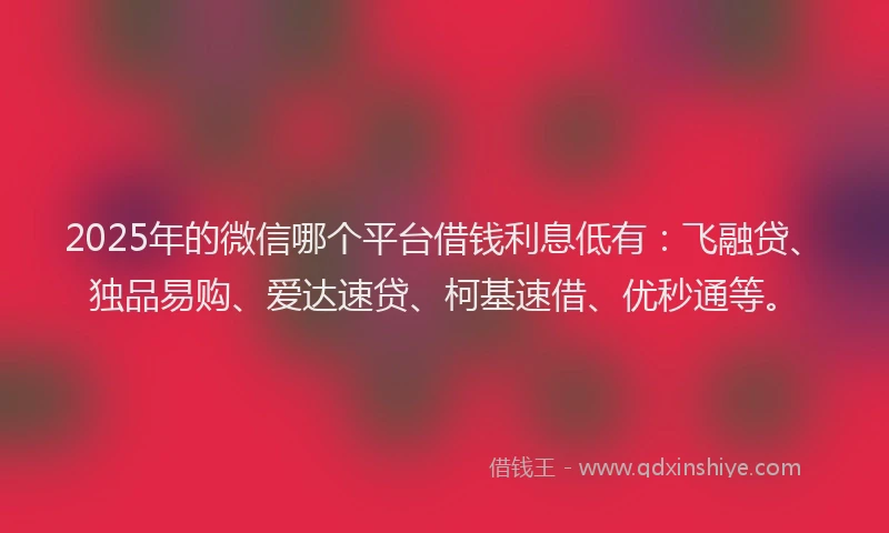 2025年的微信哪个平台借钱利息低有：飞融贷、独品易购、爱达速贷、柯基速借、优秒通等。