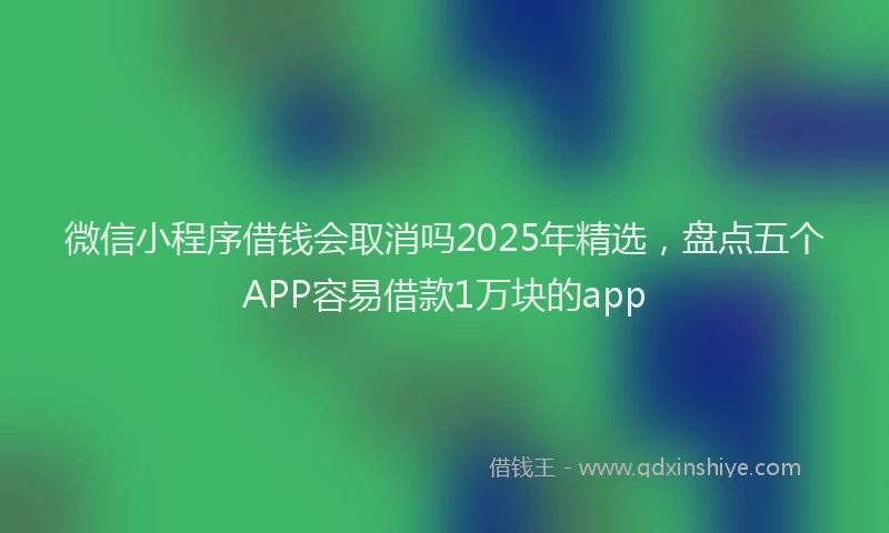 微信小程序借钱会取消吗2025年精选，盘点五个APP容易借款1万块的app