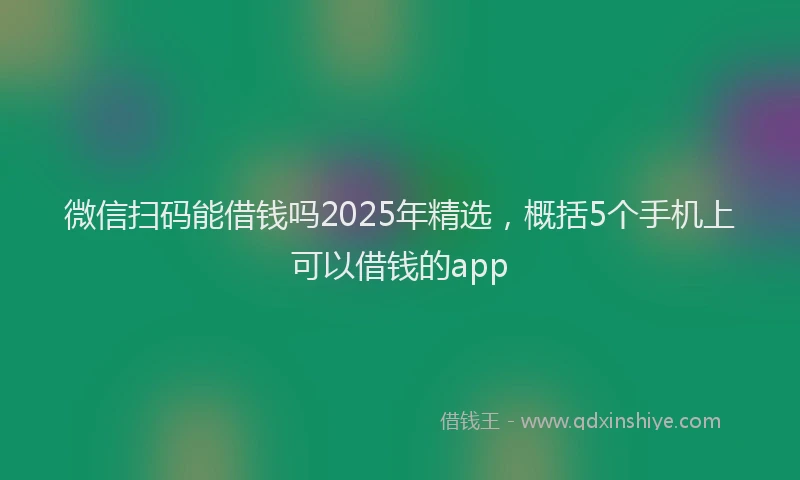 微信扫码能借钱吗2025年精选，概括5个手机上可以借钱的app