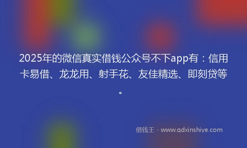 2025年的微信真实借钱公众号不下app有：信用卡易借、龙龙用、射手花、友佳精选、即刻贷等。