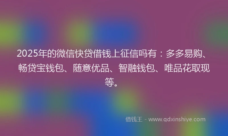 2025年的微信快贷借钱上征信吗有：多多易购、畅贷宝钱包、随意优品、智融钱包、唯品花取现等。