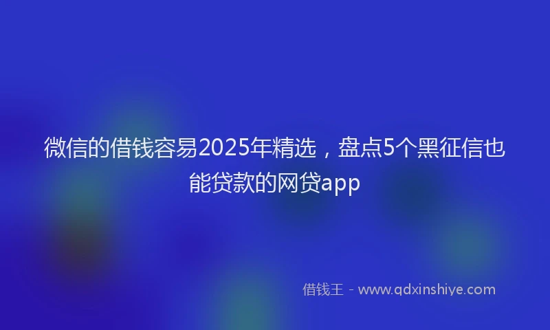 微信的借钱容易2025年精选，盘点5个黑征信也能贷款的网贷app