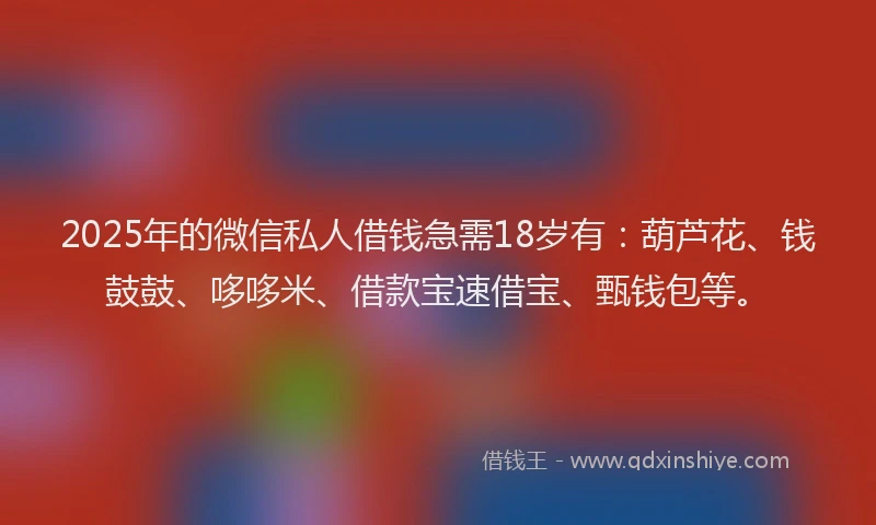 2025年的微信私人借钱急需18岁有：葫芦花、钱鼓鼓、哆哆米、借款宝速借宝、甄钱包等。