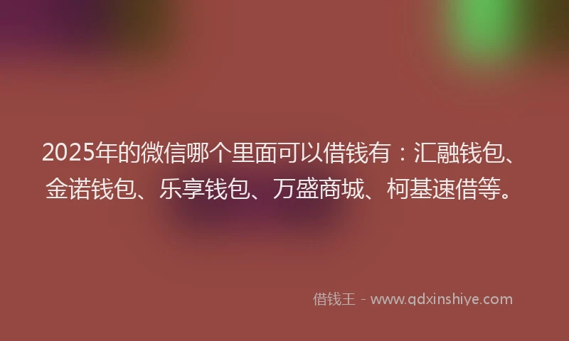2025年的微信哪个里面可以借钱有：汇融钱包、金诺钱包、乐享钱包、万盛商城、柯基速借等。