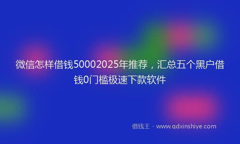 微信怎样借钱50002025年推荐，汇总五个黑户借钱0门槛极速下款软件