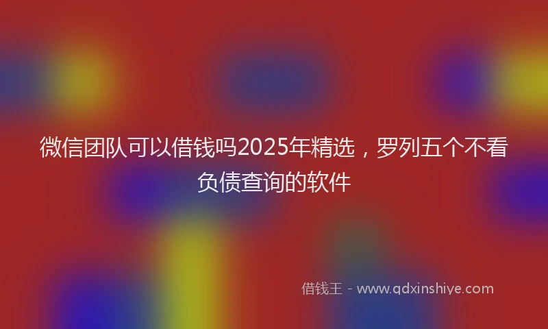 微信团队可以借钱吗2025年精选，罗列五个不看负债查询的软件