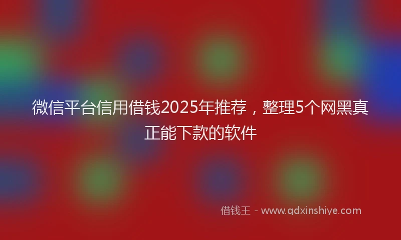 微信平台信用借钱2025年推荐，整理5个网黑真正能下款的软件