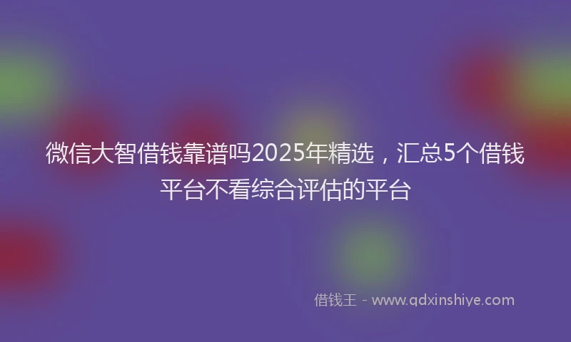 微信大智借钱靠谱吗2025年精选，汇总5个借钱平台不看综合评估的平台