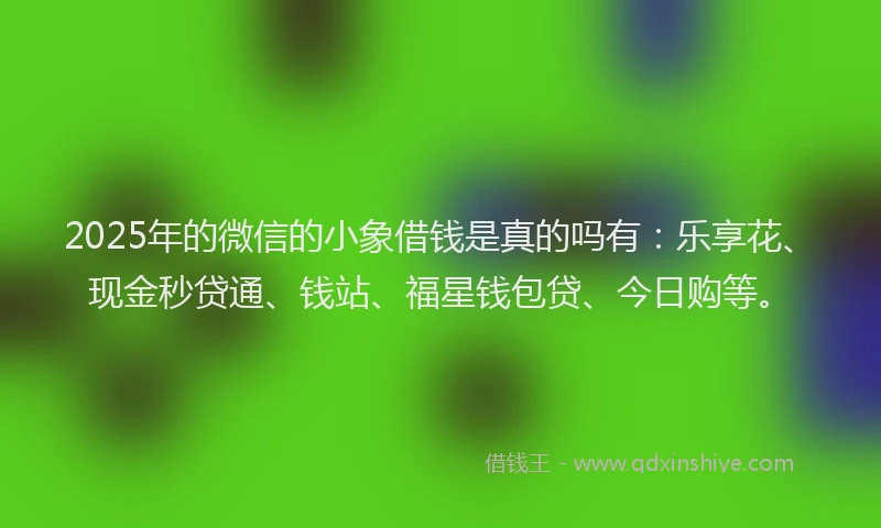 2025年的微信的小象借钱是真的吗有：乐享花、现金秒贷通、钱站、福星钱包贷、今日购等。