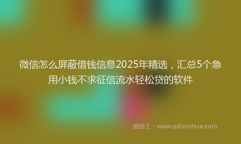 微信怎么屏蔽借钱信息2025年精选，汇总5个急用小钱不求征信流水轻松贷的软件