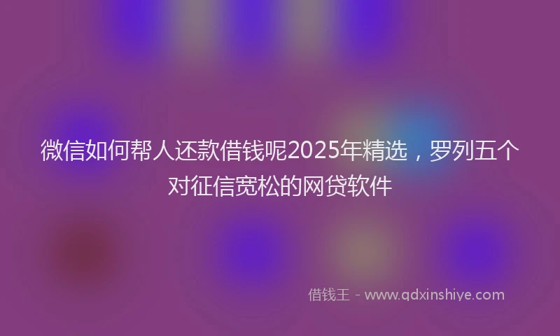 微信如何帮人还款借钱呢2025年精选，罗列五个对征信宽松的网贷软件