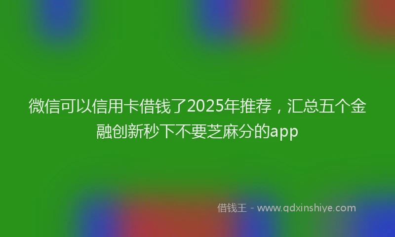 微信可以信用卡借钱了2025年推荐，汇总五个金融创新秒下不要芝麻分的app