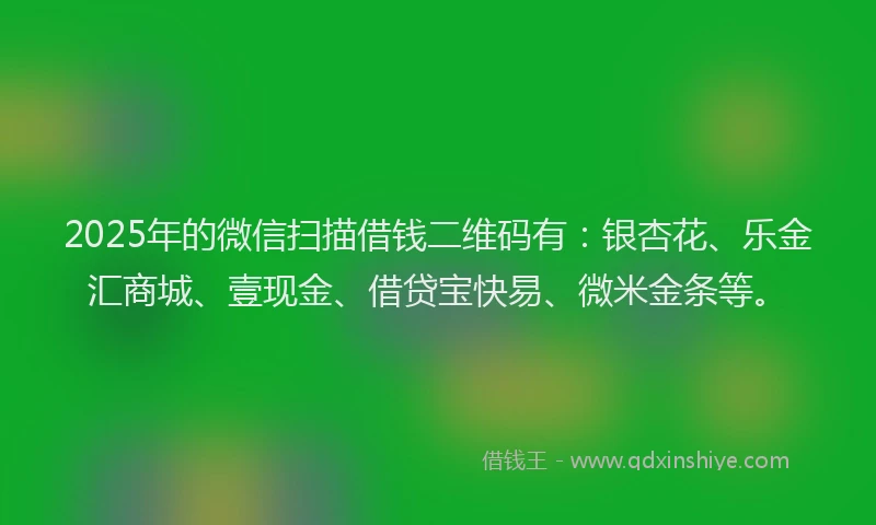 2025年的微信扫描借钱二维码有：银杏花、乐金汇商城、壹现金、借贷宝快易、微米金条等。